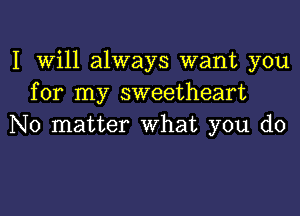 I Will always want you
for my sweetheart
No matter What you do