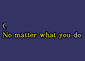 (

No matter what you do