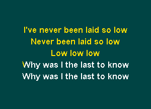 I've never been laid so low
Never been laid so low
Low low low

Why was I the last to know
Why was I the last to know