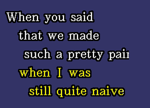 When you said
that we made

such a pretty pail

when I was

still quite naive