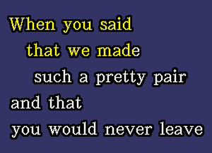 When you said
that we made

such a pretty pair
and that

you would never leave