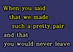 When you said
that we made

such a pretty pair
and that

you would never leave