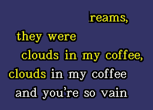 reams,
they were
clouds in my coffee,
clouds in my coffee

and youTe so vain