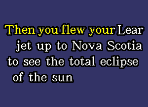 Then you f lew your Lear
jet up to Nova Scotia

to see the total eclipse
of the sun