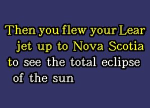 Then you f lew your Lear
jet up to Nova Scotia

to see the total eclipse
of the sun