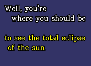 Well, you,re
where you should be

to see the total eclipse
of the sun