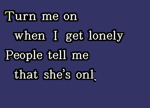 Turn me on

when I get lonely

People tell me
that she s 0n1