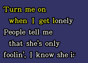 Turn me on
when I get lonely

People tell me

that she s only

foolin,, I know she i '