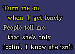 Turn me on
when I get lonely

People tell me

that she s only

foolin,, I know she isrft