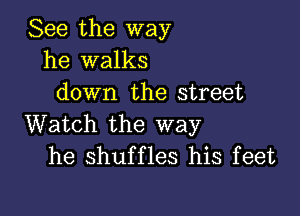 See the way
he walks
down the street

Watch the way
he shuffles his feet