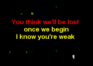 l' L

You think we'll be tost'
once we begin

I know you're weak