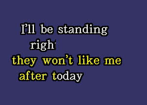 F11 be standing
righ'

they won,t like me
after today