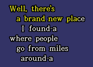 Well, therds
a brand new place
I found-a

where people
go from miles
around-a