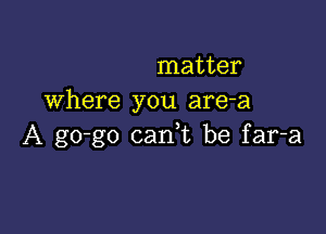 matter
Where you are-a

A go-go carft be far-a