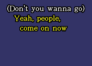 (D0n t you wanna go)
Yeah, people,
come on now