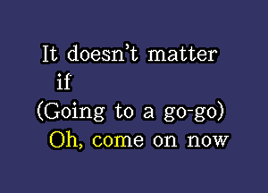 It doesnk matter
if

(Going to a go-go)
Oh, come on now