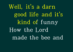 Well, ifs a darn
good life and ifs
kind of funny
How the Lord
made the bee and

g