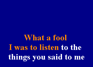 W hat a fool
I was to listen to the
things you said to me