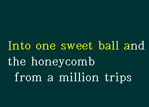 Into one sweet ball and

the honeycomb
from a million trips