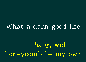 What a darn good life

baby, well
honeycomb be my own