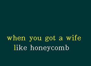 when you got a wife
like honeycomb