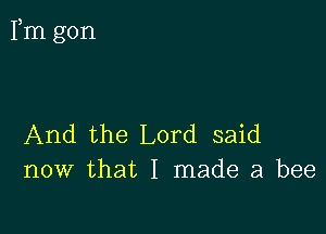 Fm gon

And the Lord said
now that I made a bee