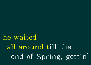 he waited

all around till the
end of Spring, gettin,