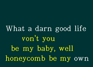 What a darn good life

voni you
be my baby, well
honeycomb be my own