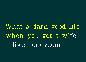 What a darn good life

when you got a wife
like honeycomb