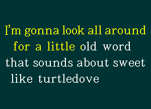 Fm gonna look all around
for a little old word
that sounds about sweet

like turtledove