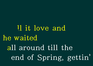 11 it love and

he waited

all around till the
end of Spring, gettin,