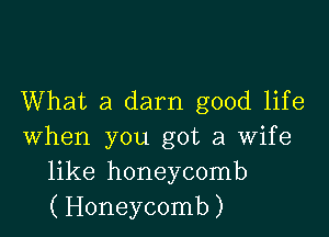 What a darn good life

when you got a wife
like honeycomb
(Honeycomb)