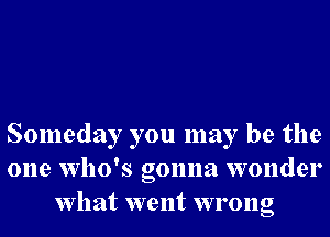 Someday you may be the
one who's gonna wonder
What went wrong