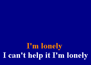 I'm lonely
I can't help it I'm lonely
