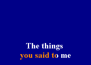 The things
you said to me