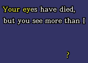 Your eyes have died,

but you see more than I