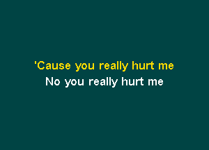 'Cause you really hurt me

No you really hurt me