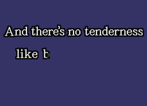 And therds no tenderness

like t