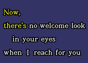 Now,
there s no welcome look

in your eyes

When I reach for you