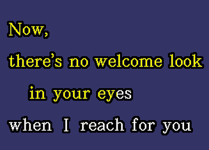 Now,
there s no welcome look

in your eyes

When I reach for you