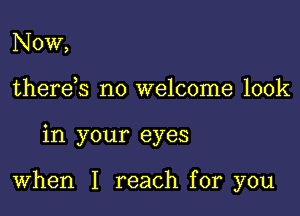 Now,
there s no welcome look

in your eyes

When I reach for you