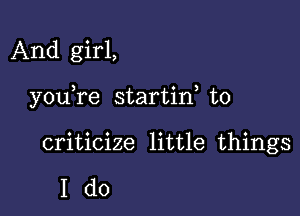 And girl,

you re startin to

criticize little things

Ido