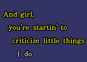 And girl,

you re startin to

criticize little things

Ido