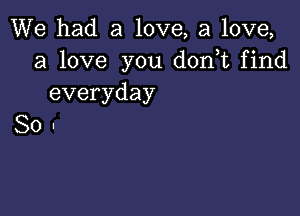 We had a love, a love,
a love you d0n t find
everyday

So-