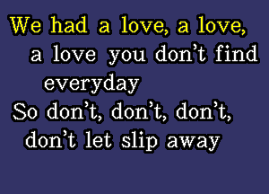 We had a love, a love,
a love you d0n t find
everyday

So d0n t, don t, donT,
don t let slip away