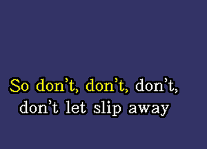 So d0n t, don t, donT,
don t let slip away