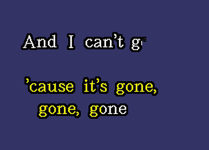 And I cani gu

bause its gone,
gone, gone