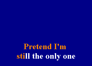 Pretend I'm
still the only one