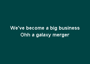 We've become a big business

Ohh a galaxy merger