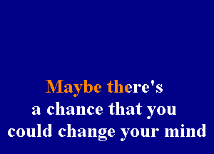 Maybe there's
a chance that you
could change your mind